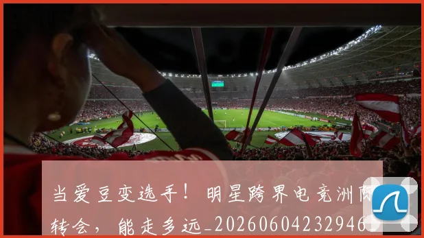 当爱豆变选手!明星跨界电竞洲际转会,能走多远_20260604232946_20260707152624