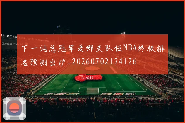 下一站总冠军是哪支队伍NBA终极排名预测出炉_20260702174126