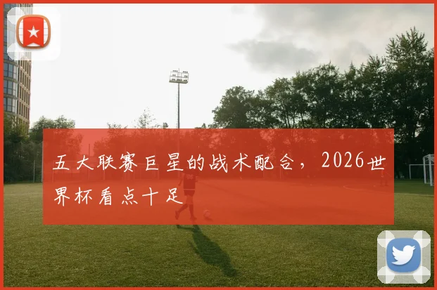 五大联赛巨星的战术配合，2026世界杯看点十足