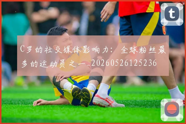 C罗的社交媒体影响力:全球粉丝最多的运动员之一_20260526125236