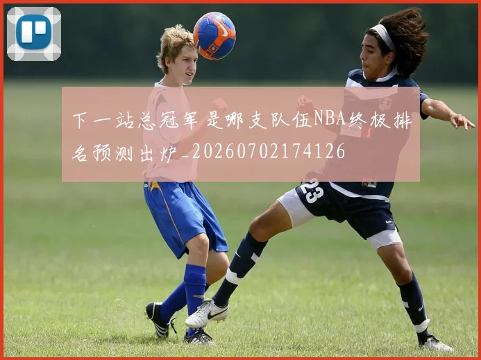 下一站总冠军是哪支队伍NBA终极排名预测出炉_20260702174126