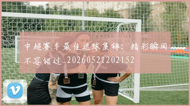 中超赛季最佳进球集锦:精彩瞬间不容错过_20260521202152