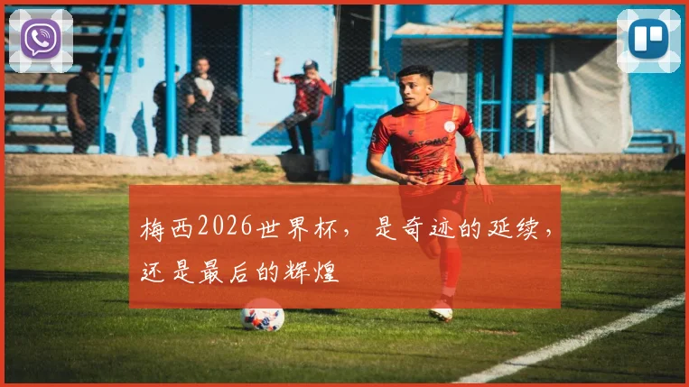 梅西2026世界杯，是奇迹的延续，还是最后的辉煌