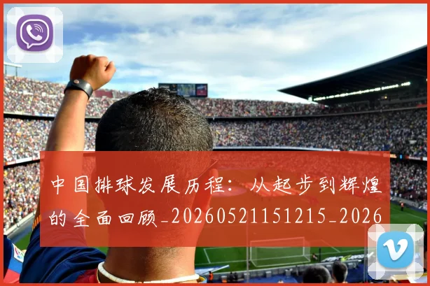 中国排球发展历程：从起步到辉煌的全面回顾_20260521151215_20260703204709