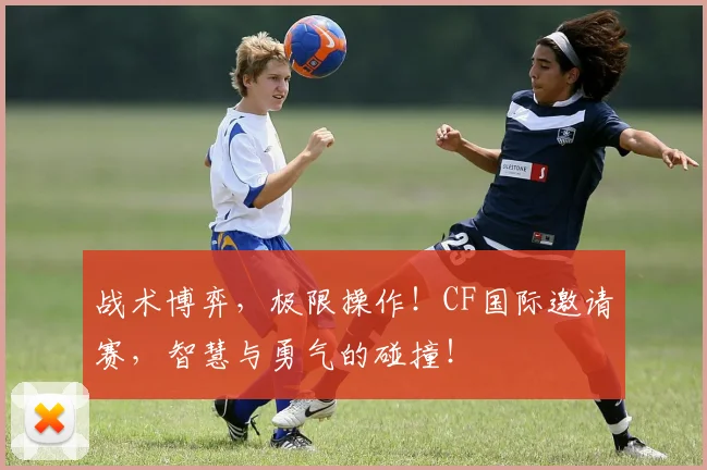 战术博弈，极限操作！CF国际邀请赛，智慧与勇气的碰撞！