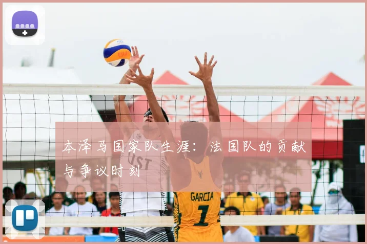 本泽马国家队生涯:法国队的贡献与争议时刻