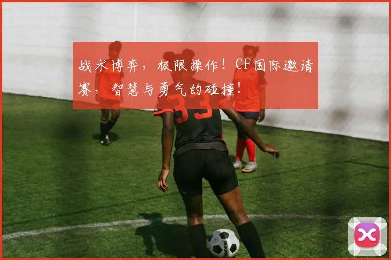 战术博弈，极限操作！CF国际邀请赛，智慧与勇气的碰撞！