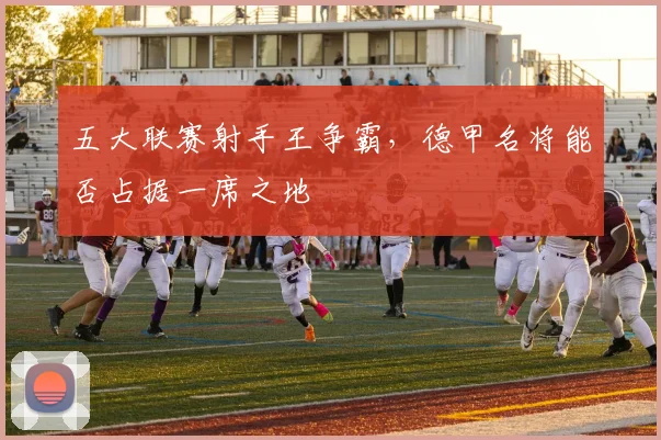 五大联赛射手王争霸，德甲名将能否占据一席之地