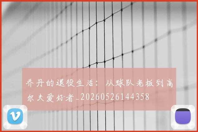 乔丹的退役生活：从球队老板到高尔夫爱好者_20260526144358